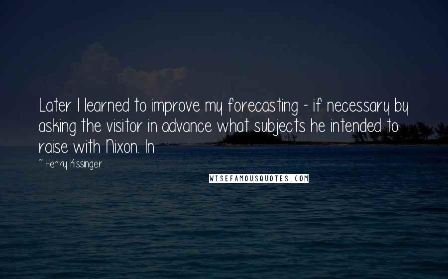 Henry Kissinger Quotes: Later I learned to improve my forecasting - if necessary by asking the visitor in advance what subjects he intended to raise with Nixon. In