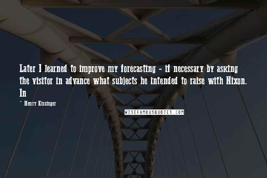 Henry Kissinger Quotes: Later I learned to improve my forecasting - if necessary by asking the visitor in advance what subjects he intended to raise with Nixon. In