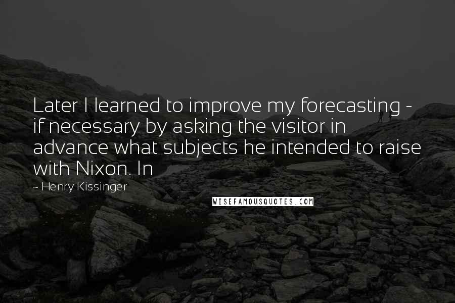 Henry Kissinger Quotes: Later I learned to improve my forecasting - if necessary by asking the visitor in advance what subjects he intended to raise with Nixon. In