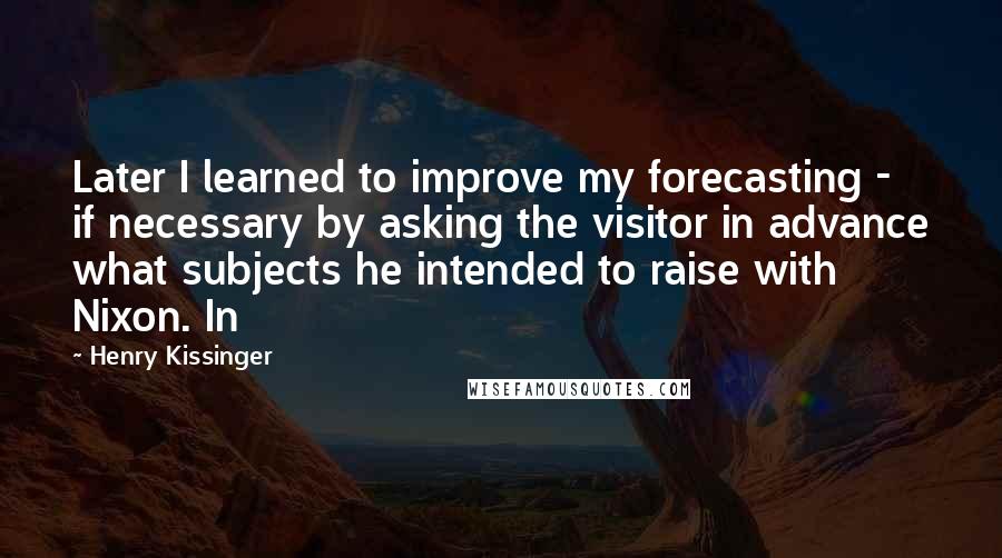 Henry Kissinger Quotes: Later I learned to improve my forecasting - if necessary by asking the visitor in advance what subjects he intended to raise with Nixon. In