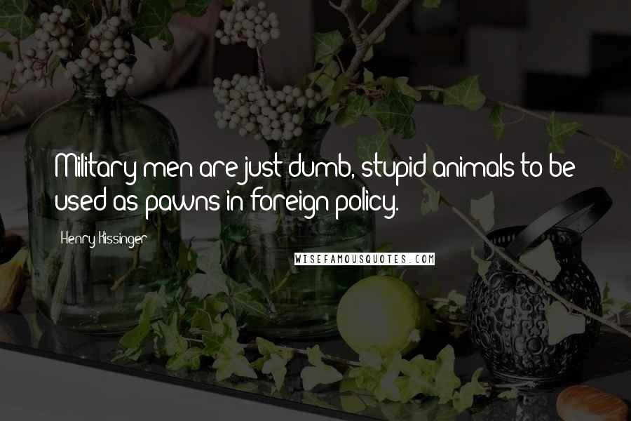 Henry Kissinger Quotes: Military men are just dumb, stupid animals to be used as pawns in foreign policy.