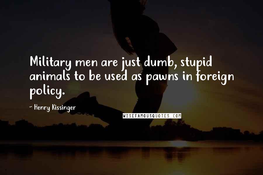 Henry Kissinger Quotes: Military men are just dumb, stupid animals to be used as pawns in foreign policy.