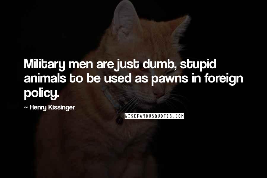 Henry Kissinger Quotes: Military men are just dumb, stupid animals to be used as pawns in foreign policy.