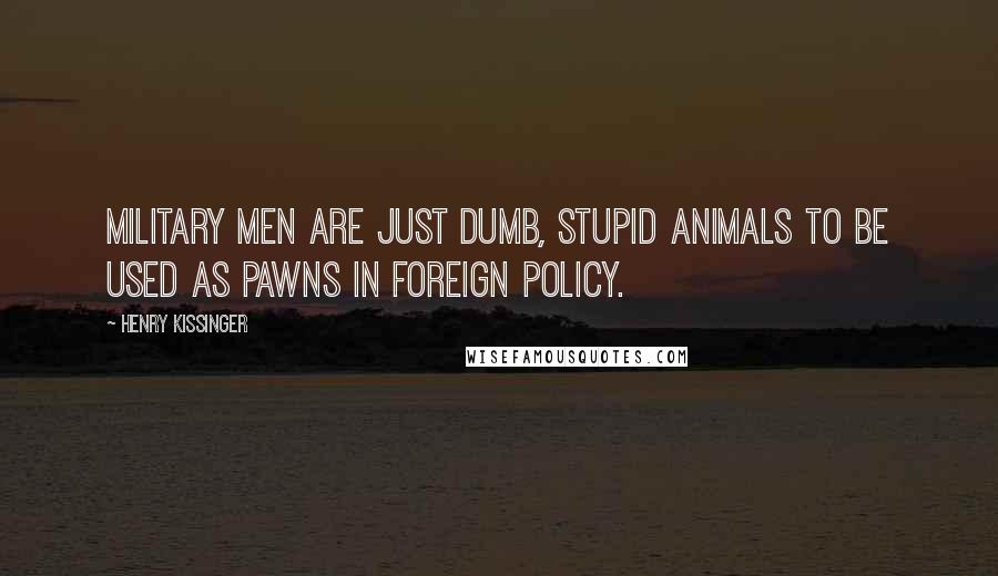 Henry Kissinger Quotes: Military men are just dumb, stupid animals to be used as pawns in foreign policy.