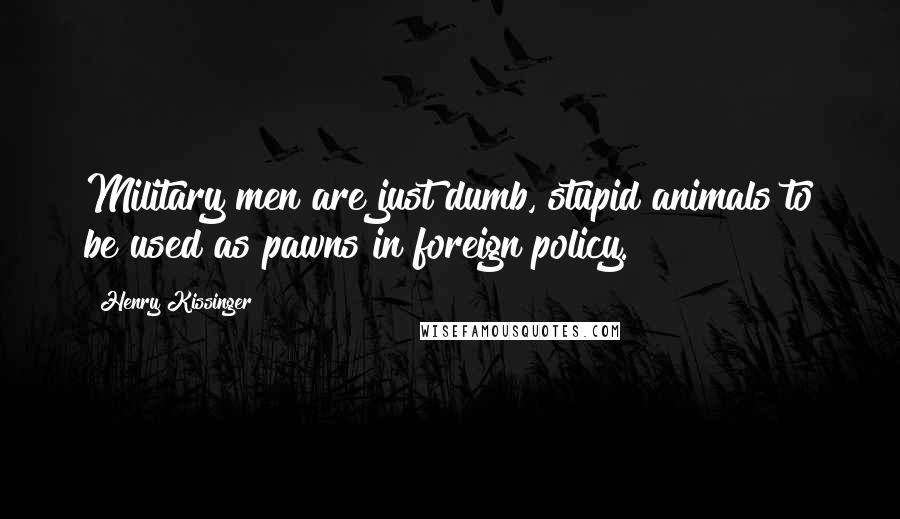 Henry Kissinger Quotes: Military men are just dumb, stupid animals to be used as pawns in foreign policy.