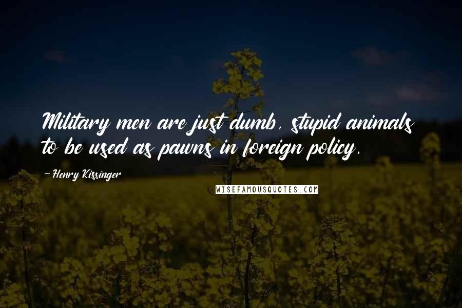 Henry Kissinger Quotes: Military men are just dumb, stupid animals to be used as pawns in foreign policy.