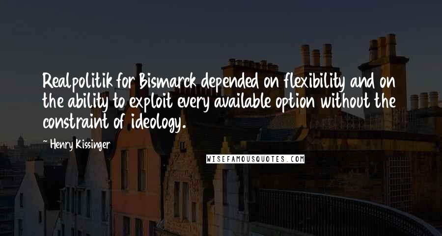 Henry Kissinger Quotes: Realpolitik for Bismarck depended on flexibility and on the ability to exploit every available option without the constraint of ideology.