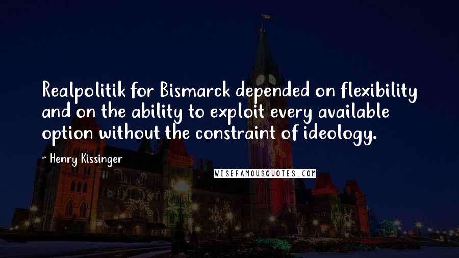 Henry Kissinger Quotes: Realpolitik for Bismarck depended on flexibility and on the ability to exploit every available option without the constraint of ideology.