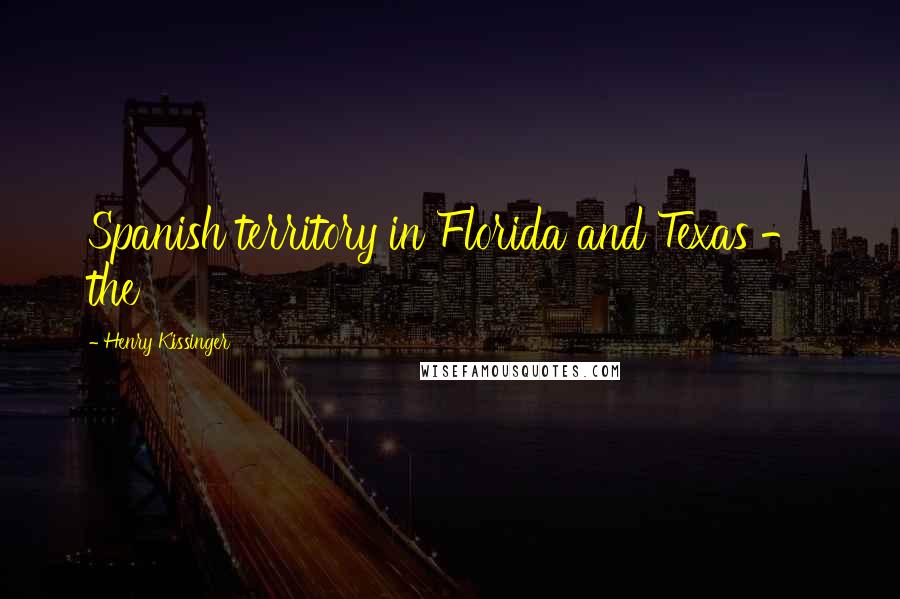 Henry Kissinger Quotes: Spanish territory in Florida and Texas - the