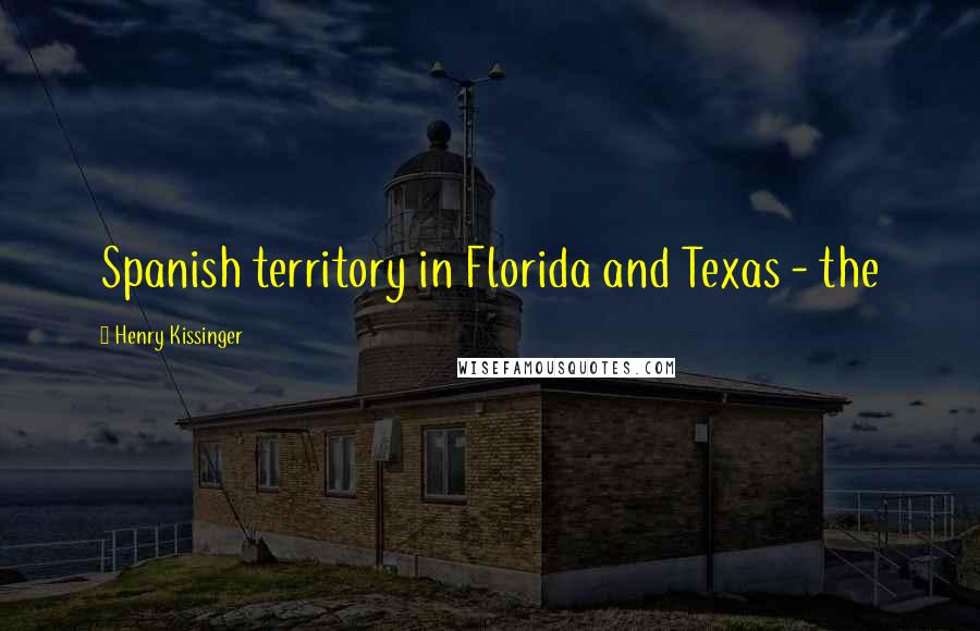 Henry Kissinger Quotes: Spanish territory in Florida and Texas - the