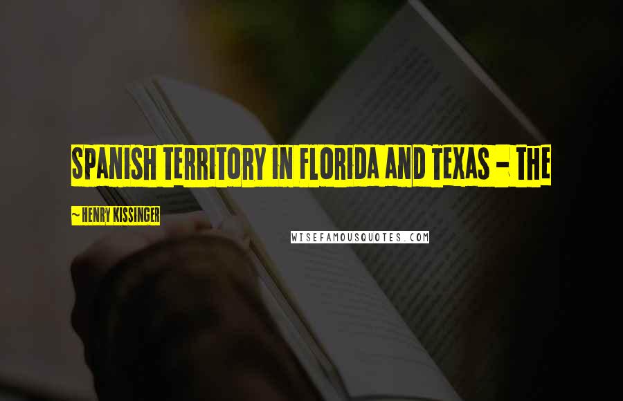 Henry Kissinger Quotes: Spanish territory in Florida and Texas - the