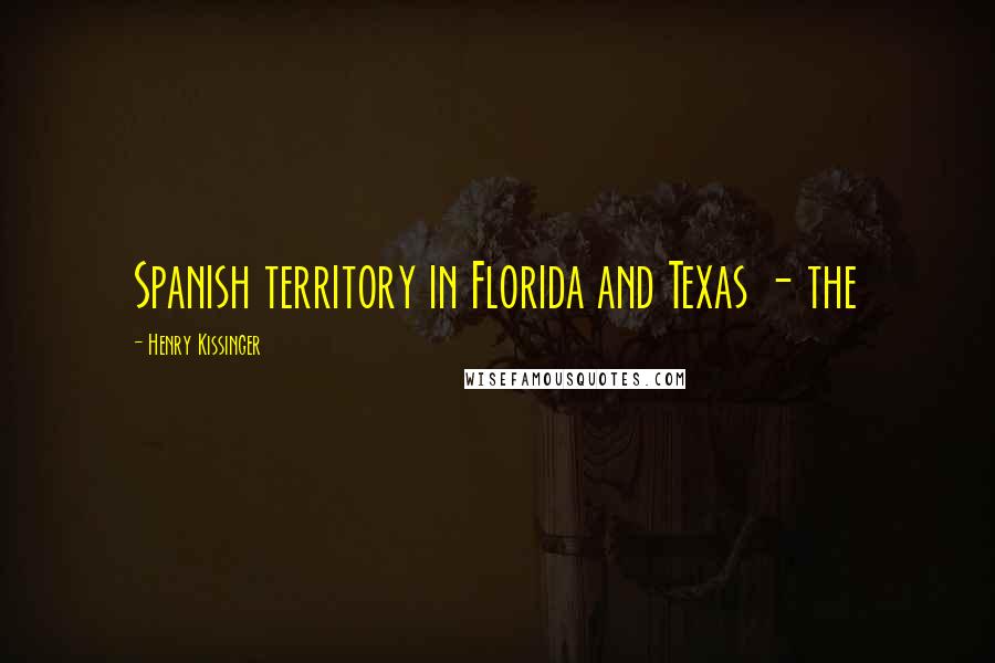 Henry Kissinger Quotes: Spanish territory in Florida and Texas - the