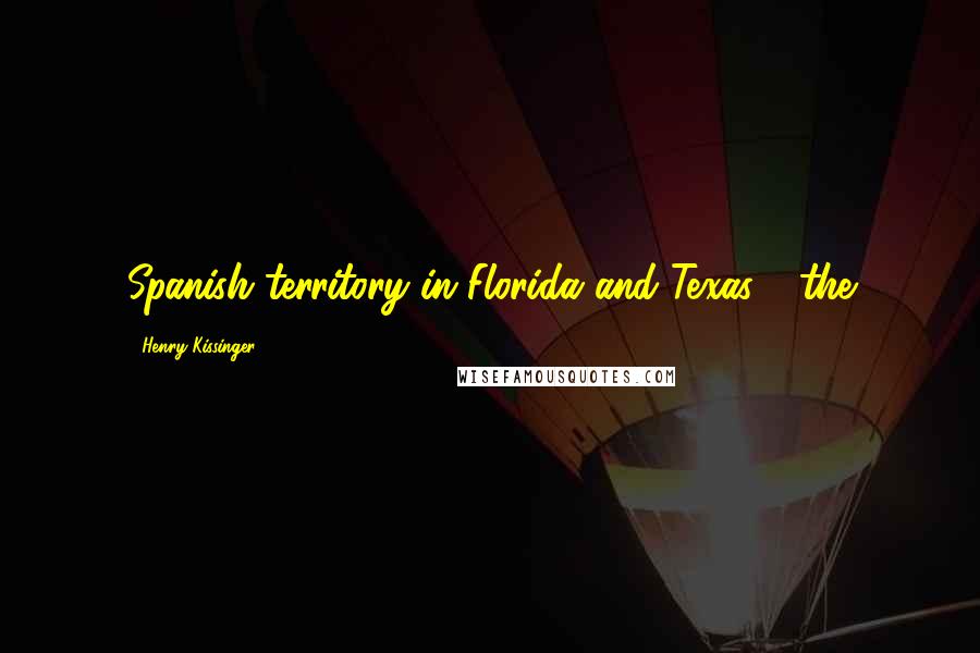 Henry Kissinger Quotes: Spanish territory in Florida and Texas - the