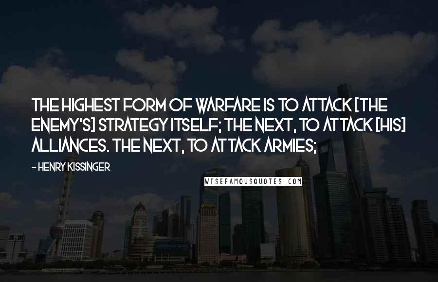 Henry Kissinger Quotes: The highest form of warfare Is to attack [the enemy's] Strategy itself; The next, To attack [his] Alliances. The next, To attack Armies;