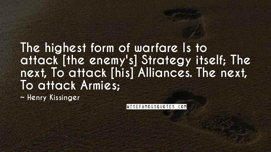 Henry Kissinger Quotes: The highest form of warfare Is to attack [the enemy's] Strategy itself; The next, To attack [his] Alliances. The next, To attack Armies;