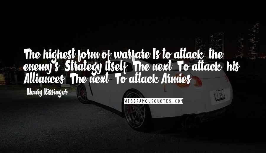 Henry Kissinger Quotes: The highest form of warfare Is to attack [the enemy's] Strategy itself; The next, To attack [his] Alliances. The next, To attack Armies;