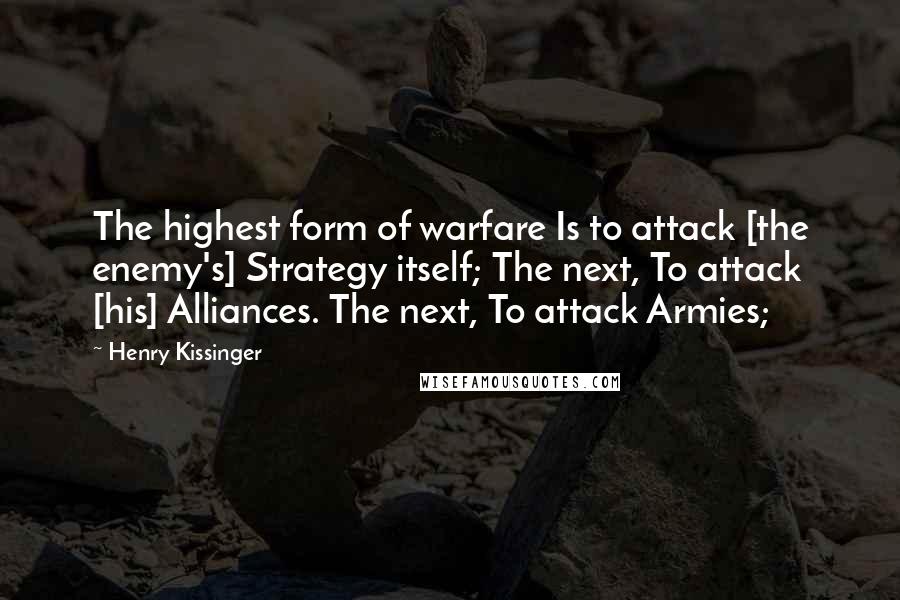 Henry Kissinger Quotes: The highest form of warfare Is to attack [the enemy's] Strategy itself; The next, To attack [his] Alliances. The next, To attack Armies;