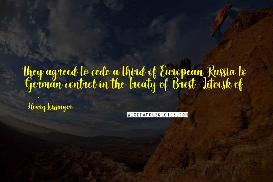 Henry Kissinger Quotes: they agreed to cede a third of European Russia to German control in the Treaty of Brest-Litovsk of 1918.