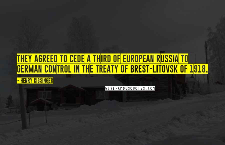 Henry Kissinger Quotes: they agreed to cede a third of European Russia to German control in the Treaty of Brest-Litovsk of 1918.