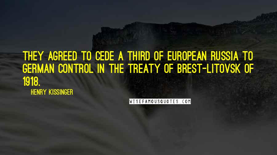 Henry Kissinger Quotes: they agreed to cede a third of European Russia to German control in the Treaty of Brest-Litovsk of 1918.