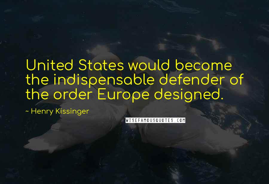 Henry Kissinger Quotes: United States would become the indispensable defender of the order Europe designed.