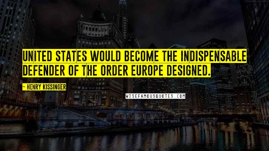 Henry Kissinger Quotes: United States would become the indispensable defender of the order Europe designed.