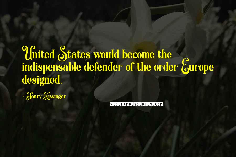 Henry Kissinger Quotes: United States would become the indispensable defender of the order Europe designed.