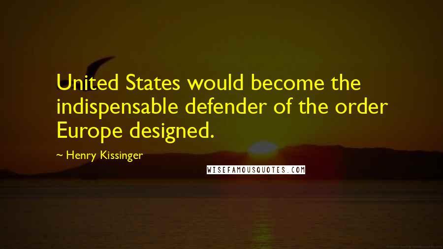 Henry Kissinger Quotes: United States would become the indispensable defender of the order Europe designed.