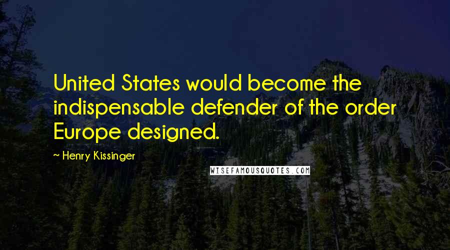 Henry Kissinger Quotes: United States would become the indispensable defender of the order Europe designed.