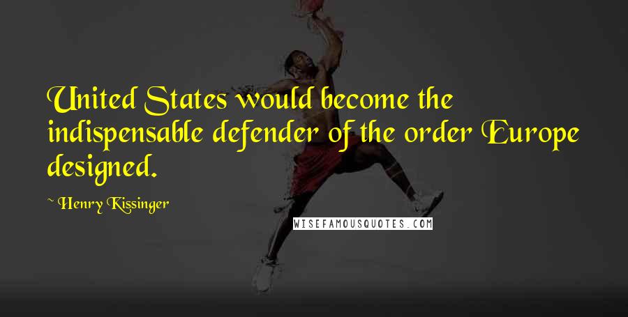 Henry Kissinger Quotes: United States would become the indispensable defender of the order Europe designed.