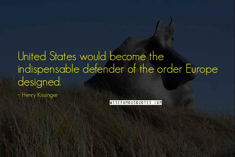 Henry Kissinger Quotes: United States would become the indispensable defender of the order Europe designed.