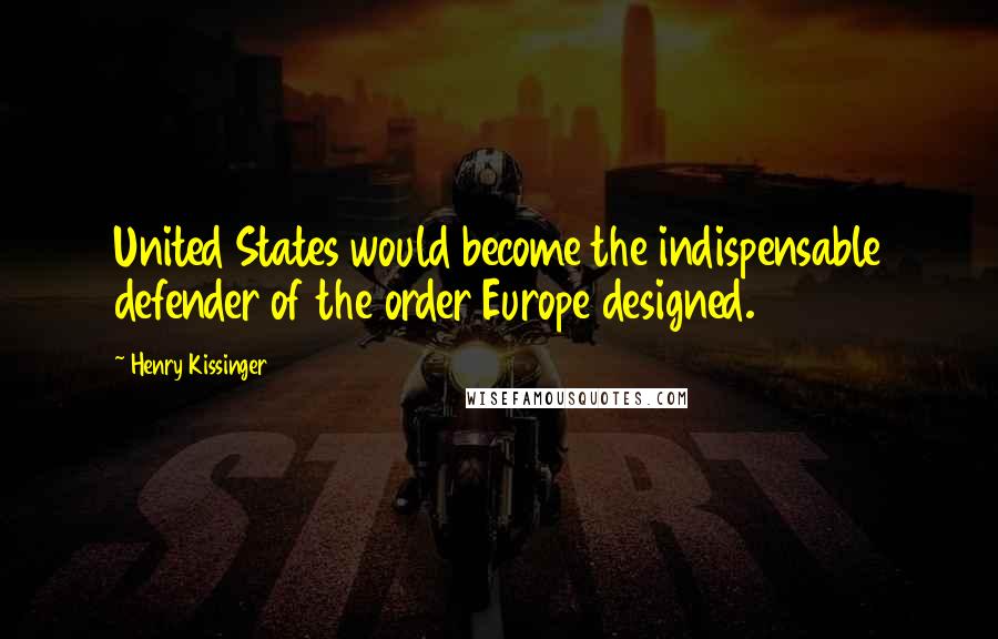 Henry Kissinger Quotes: United States would become the indispensable defender of the order Europe designed.