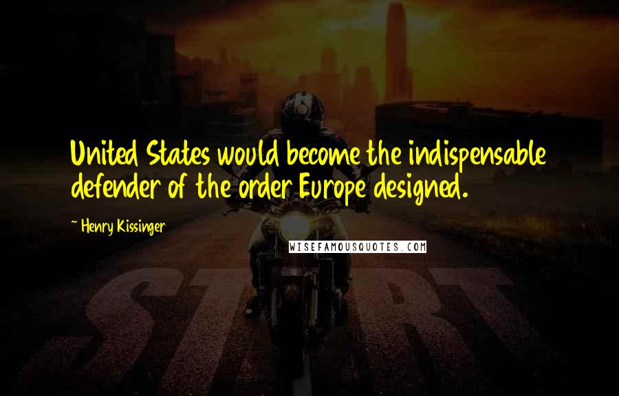 Henry Kissinger Quotes: United States would become the indispensable defender of the order Europe designed.