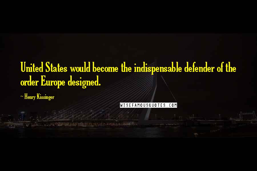 Henry Kissinger Quotes: United States would become the indispensable defender of the order Europe designed.