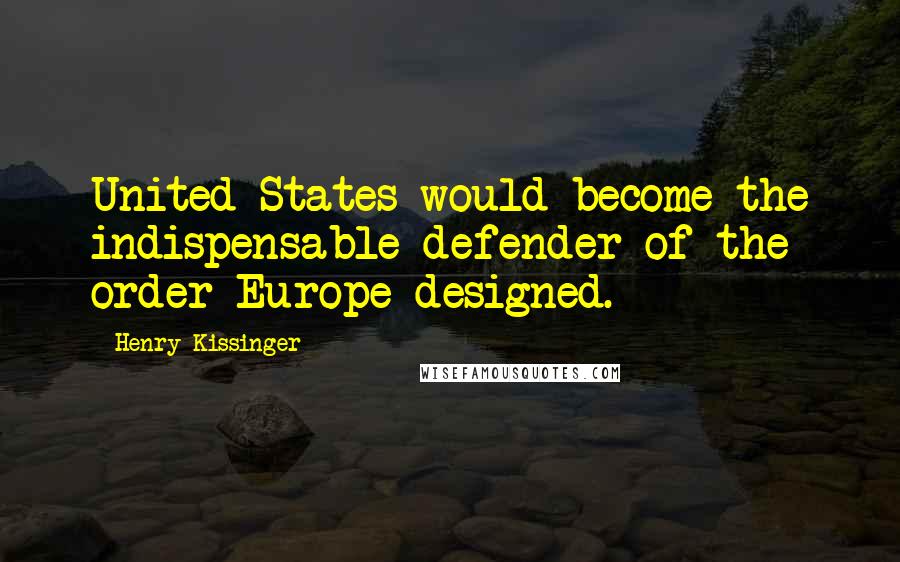 Henry Kissinger Quotes: United States would become the indispensable defender of the order Europe designed.