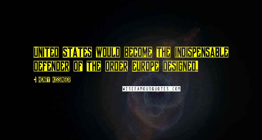 Henry Kissinger Quotes: United States would become the indispensable defender of the order Europe designed.