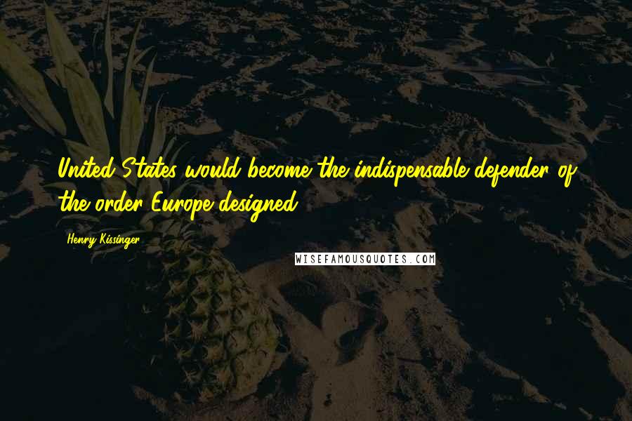 Henry Kissinger Quotes: United States would become the indispensable defender of the order Europe designed.