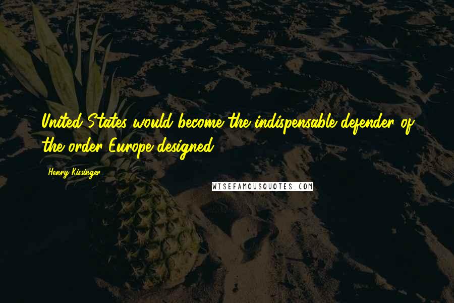 Henry Kissinger Quotes: United States would become the indispensable defender of the order Europe designed.