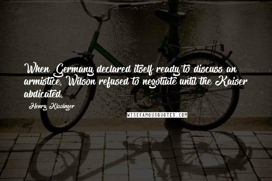 Henry Kissinger Quotes: When Germany declared itself ready to discuss an armistice, Wilson refused to negotiate until the Kaiser abdicated.