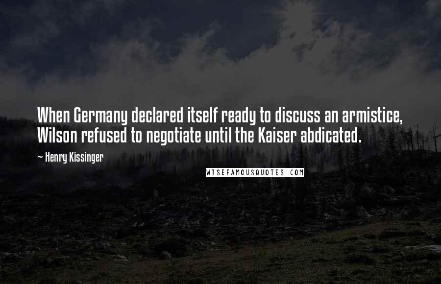 Henry Kissinger Quotes: When Germany declared itself ready to discuss an armistice, Wilson refused to negotiate until the Kaiser abdicated.