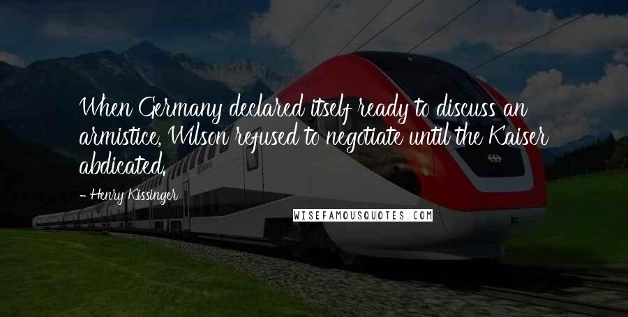 Henry Kissinger Quotes: When Germany declared itself ready to discuss an armistice, Wilson refused to negotiate until the Kaiser abdicated.