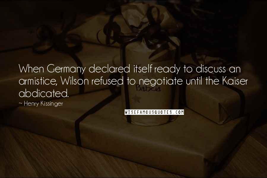 Henry Kissinger Quotes: When Germany declared itself ready to discuss an armistice, Wilson refused to negotiate until the Kaiser abdicated.