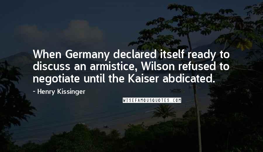 Henry Kissinger Quotes: When Germany declared itself ready to discuss an armistice, Wilson refused to negotiate until the Kaiser abdicated.