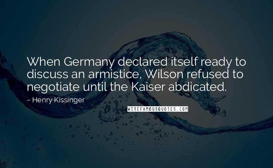 Henry Kissinger Quotes: When Germany declared itself ready to discuss an armistice, Wilson refused to negotiate until the Kaiser abdicated.