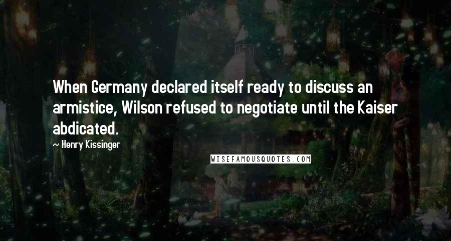 Henry Kissinger Quotes: When Germany declared itself ready to discuss an armistice, Wilson refused to negotiate until the Kaiser abdicated.