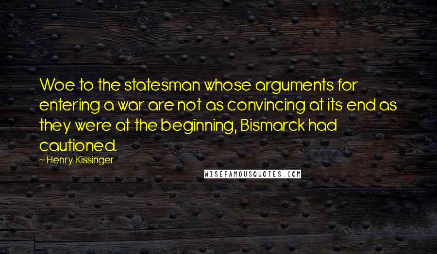 Henry Kissinger Quotes: Woe to the statesman whose arguments for entering a war are not as convincing at its end as they were at the beginning, Bismarck had cautioned.