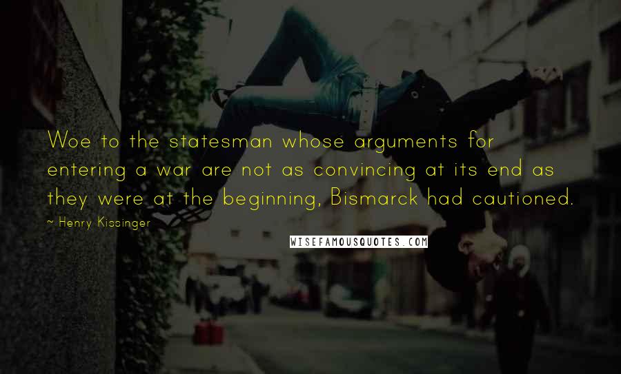 Henry Kissinger Quotes: Woe to the statesman whose arguments for entering a war are not as convincing at its end as they were at the beginning, Bismarck had cautioned.