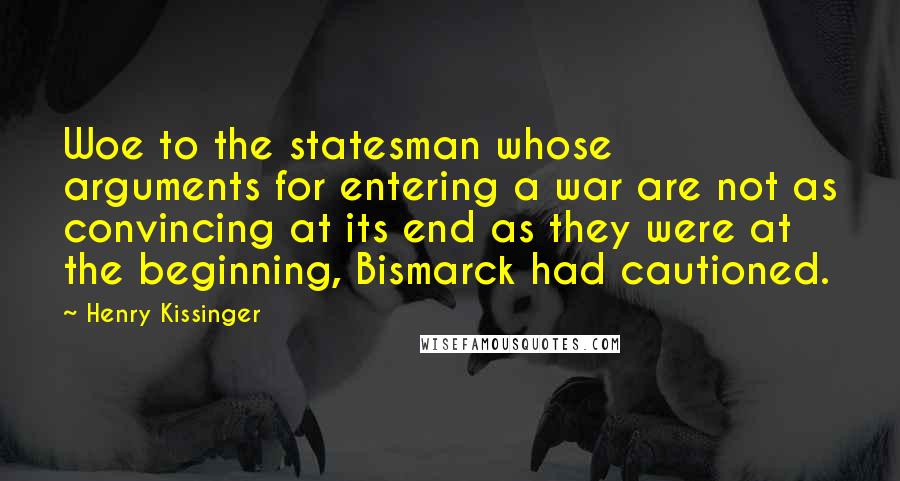 Henry Kissinger Quotes: Woe to the statesman whose arguments for entering a war are not as convincing at its end as they were at the beginning, Bismarck had cautioned.