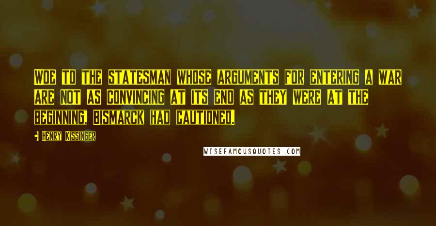 Henry Kissinger Quotes: Woe to the statesman whose arguments for entering a war are not as convincing at its end as they were at the beginning, Bismarck had cautioned.