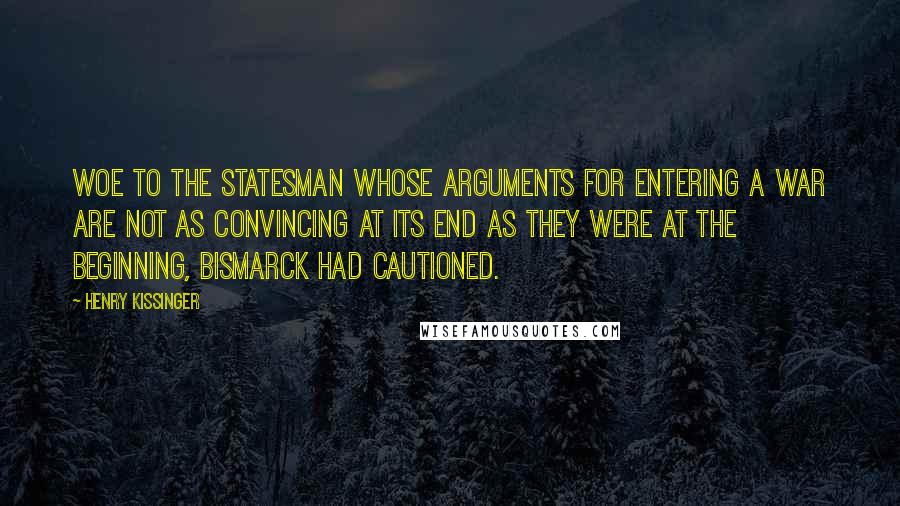 Henry Kissinger Quotes: Woe to the statesman whose arguments for entering a war are not as convincing at its end as they were at the beginning, Bismarck had cautioned.